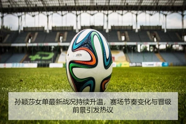 孙颖莎女单最新战况持续升温，赛场节奏变化与晋级前景引发热议